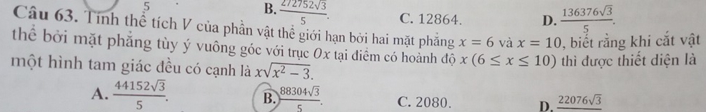 5
B.  272752sqrt(3)/5 . C. 12864. D.  136376sqrt(3)/5 . 
Câu 63. Tính thể tích V của phần vật thể giới hạn bởi hai mặt phẳng x=6 và x=10 , biết rằng khi cắt vật
thể bởi mặt phẳng tùy ý vuông góc với trục 0x tại điểm có hoành độ x(6≤ x≤ 10)
một hình tam giác đều có cạnh là xsqrt(x^2-3). thì được thiết diện là
B.
A.  44152sqrt(3)/5 .  88304sqrt(3)/5 . C. 2080. D. _ 22076sqrt(3)