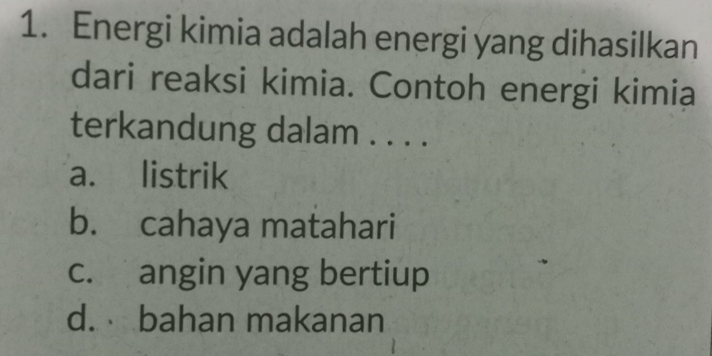 Energi kimia adalah energi yang dihasilkan
dari reaksi kimia. Contoh energi kimia
terkandung dalam . . . .
a. listrik
b. cahaya matahari
c. angin yang bertiup
d. bahan makanan