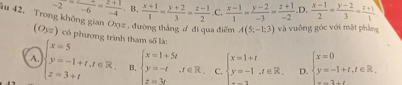 -2=frac -6= (z+1)/-4 . B.  (x+1)/1 = (y+2)/3 = (z-1)/2  .C.  (x-1)/1 = (y-2)/-3 = (z+1)/-2  .D.  (x-1)/2 = (y-2)/3 = (z+1)/1 . 
âu 42. Trong không gian Oxyz , đường thắng đ đi qua điểm A(5;-1;3) và vuông góc với mặt phẳng
(Oyz) có phương trình tham số là:
A. beginarrayl x=5 y=-1+t,t∈ R, z=3+tendarray. B. beginarrayl x=1+5t y=-t,t∈ R. z=3tendarray. C. beginarrayl x=1+t y=-1,t∈ R.endarray. D. beginarrayl x=0 y=-1+t,t∈ R. z=3+tendarray.