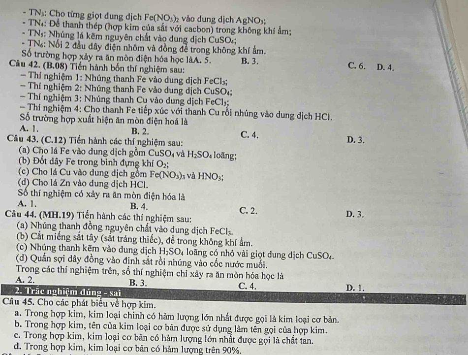 TN₃: Cho từng giọt dung dịch Fe(NO_3)_2 vào dung dịch AgNO_3;
- TN4: Để thanh thép (hợp kim của sắt với cacbon) trong không khí ẩm;
- TNs: Nhúng lá kẽm nguyên chất vào dung dịch CuSO_4
- TN: Nổi 2 đầu dây điện nhôm và đồng để trong không khí ẩm.
Số trường hợp xây ra ăn mòn điện hóa học làA. 5. B. 3.
Câu 42. (B.08) Tiền hành bốn thí nghiệm sau:
C. 6. D. 4.
Thí nghiệm 1: Nhúng thanh Fe vào dung dịch FeCl_3;
- Thí nghiệm 2: Nhúng thanh Fe vào dung dịch CuSO
- Thí nghiệm 3: Nhúng thanh Cu vào dung dịch FeCl:
- Thí nghiệm 4: Cho thanh Fe tiếp xúc với thanh Cu rồi nhúng vào dung dịch HCl.
ố trường hợp xuất hiện ăn mòn điện hoá là
A. 1. B. 2. C. 4. D. 3.
Câu 43. (C.12) Tiến hành các thí nghiệm sau:
(a) Cho lá Fe vào dung dịch gồm CuSO_4 và H_2SO_4 loãng;
(b) Đốt dây Fe trong bình đựng khí O_2;
(c) Cho lá Cu vào dung dịch gồm Fe(NO_3) 3 Và HNO_3;
(d) Cho lá Zn vào dung dịch HCl.
Số thí nghiệm có xảy ra ăn mòn điện hóa là
A. 1. B. 4. D. 3.
C. 2.
Câu 44. (MH.19) Tiến hành các thí nghiệm sau:
(a) Nhúng thanh đồng nguyên chất vào dung dịch Fe FeCl_3.
(b) Cắt miếng sắt tây (sắt tráng thiếc), đề trong không khí ẩm.
(c) Nhúng thanh kẽm vào dung dịch H_2SO_4 loãng có nhỏ vài giọt dung dịch CuSO_4.
(d) Quần sợi dây đồng vào định sắt rồi nhúng vào cốc nước muối.
Trong các thí nghiệm trên, số thí nghiệm chỉ xảy ra ăn mòn hóa học là
A. 2. B. 3. D. 1.
C. 4.
2. Trăc nghiệm đúng - sai
Câu 45. Cho các phát biểu về hợp kim.
a. Trong hợp kim, kim loại chinh có hàm lượng lớn nhất được gọi là kim loại cơ bản.
b. Trong hợp kim, tên của kim loại cơ bản được sử dụng làm tên gọi của hợp kim.
c. Trong hợp kim, kim loại cơ bản có hàm lượng lớn nhất được gọi là chất tan.
d. Trong hợp kim, kim loại cơ bản có hàm lượng trên 90%.