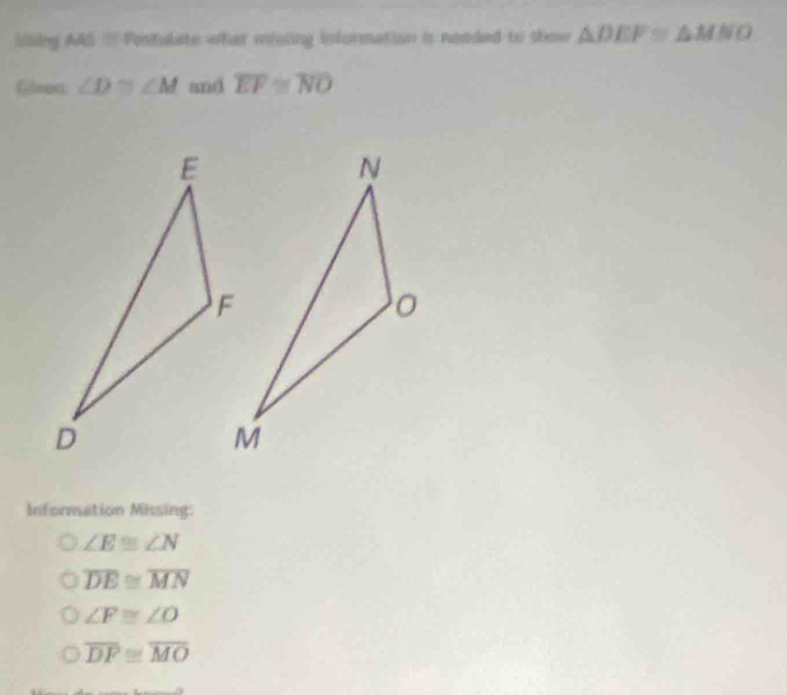 llling AAS = Penfulate what mising information is needed to show △ DEF≌ △ MNO
Glrect ∠ D≌ ∠ M and overline EF≌ overline NO
Information Missing:
∠ E≌ ∠ N
overline DE≌ overline MN
∠ F≌ ∠ O
overline DF≌ overline MO