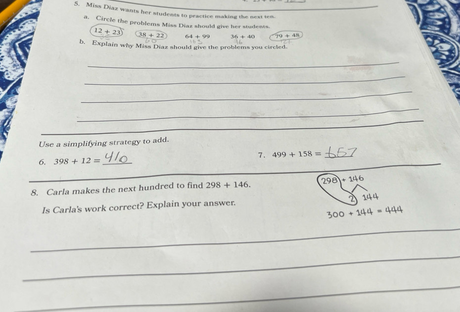 Miss Diaz wants her students to practice making the next ten._
a. Circle the problems Miss Diaz should give her students.
12+23 38+22 64+99 36+40 79+48
b. Explain why Miss Diaz should give the problems you circled.
_
_
_
_
_
_
_
Use a simplifying strategy to add.
7. 499+158= _I
6. 398+12= _
_
_
_
8. Carla makes the next hundred to find 298+146.
298+146
2
Is Carla's work correct? Explain your answer. 144
300+144=444
_
_
_