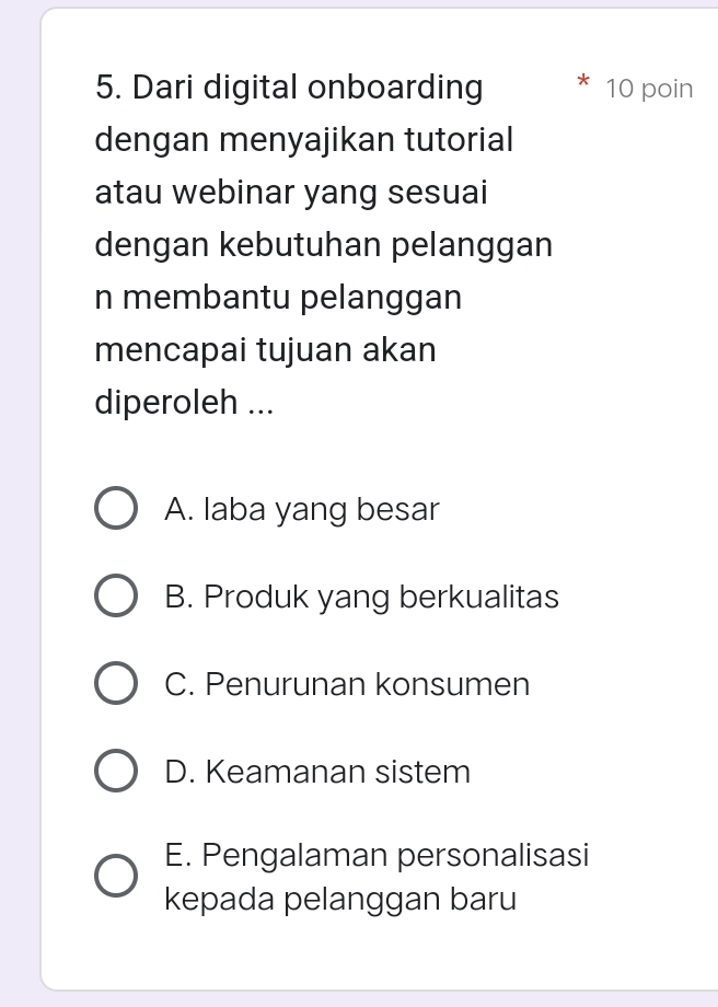 Dari digital onboarding 10 poin
dengan menyajikan tutorial
atau webinar yang sesuai
dengan kebutuhan pelanggan
n membantu pelanggan
mencapai tujuan akan
diperoleh ...
A. laba yang besar
B. Produk yang berkualitas
C. Penurunan konsumen
D. Keamanan sistem
E. Pengalaman personalisasi
kepada pelanggan baru