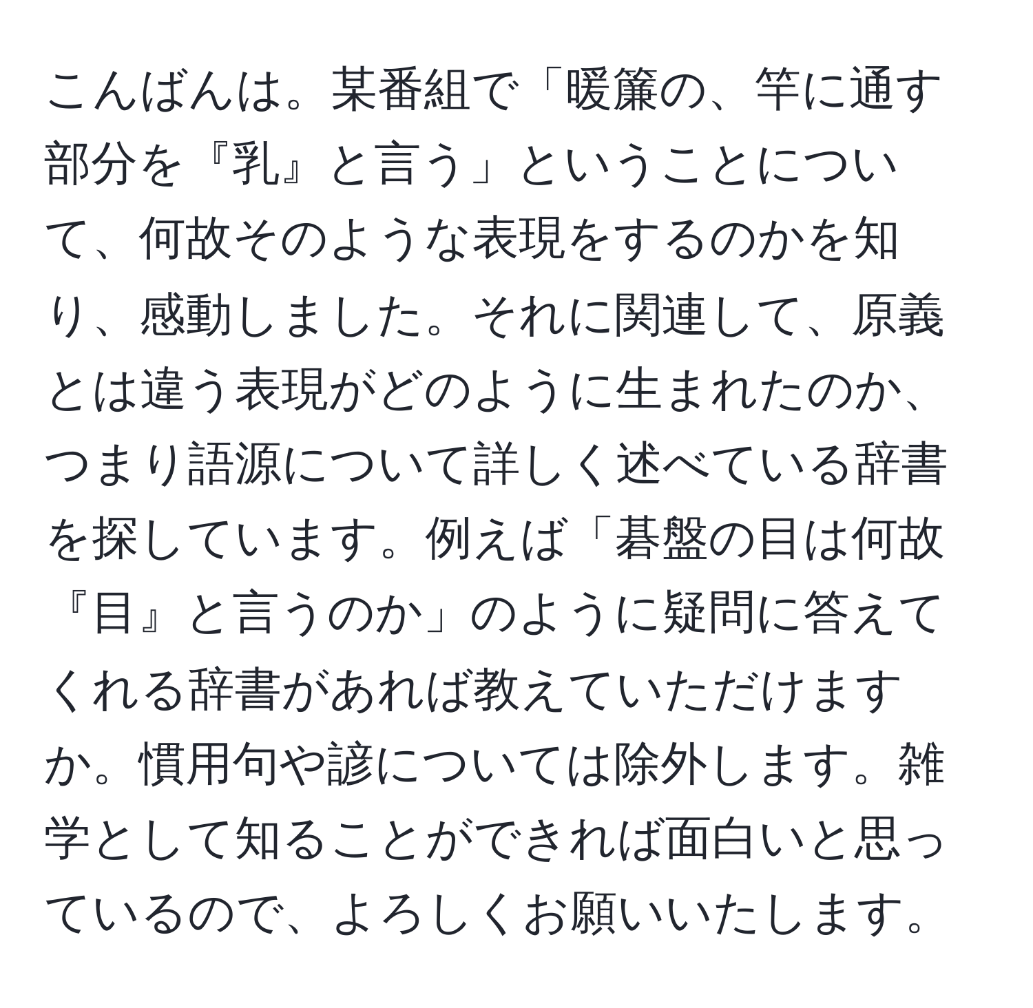 こんばんは。某番組で「暖簾の、竿に通す部分を『乳』と言う」ということについて、何故そのような表現をするのかを知り、感動しました。それに関連して、原義とは違う表現がどのように生まれたのか、つまり語源について詳しく述べている辞書を探しています。例えば「碁盤の目は何故『目』と言うのか」のように疑問に答えてくれる辞書があれば教えていただけますか。慣用句や諺については除外します。雑学として知ることができれば面白いと思っているので、よろしくお願いいたします。