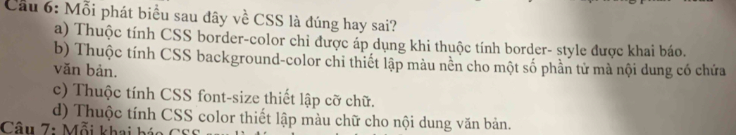 Cầu 6: Mỗi phát biểu sau đây về CSS là đúng hay sai?
a) Thuộc tính CSS border-color chỉ được áp dụng khi thuộc tính border- style được khai báo.
b) Thuộc tính CSS background-color chi thiết lập màu nền cho một số phần tử mà nội dung có chứa
văn bản.
c) Thuộc tính CSS font-size thiết lập cỡ chữ.
d) Thuộc tính CSS color thiết lập màu chữ cho nội dung văn bản.
Câu 7: Mỗi khai báo C