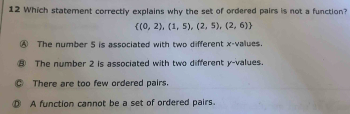 Which statement correctly explains why the set of ordered pairs is not a function?
 (0,2),(1,5),(2,5),(2,6)
④ The number 5 is associated with two different x -values.
⑧ The number 2 is associated with two different y -values.
Ⓒ There are too few ordered pairs.
Ⓓ A function cannot be a set of ordered pairs.