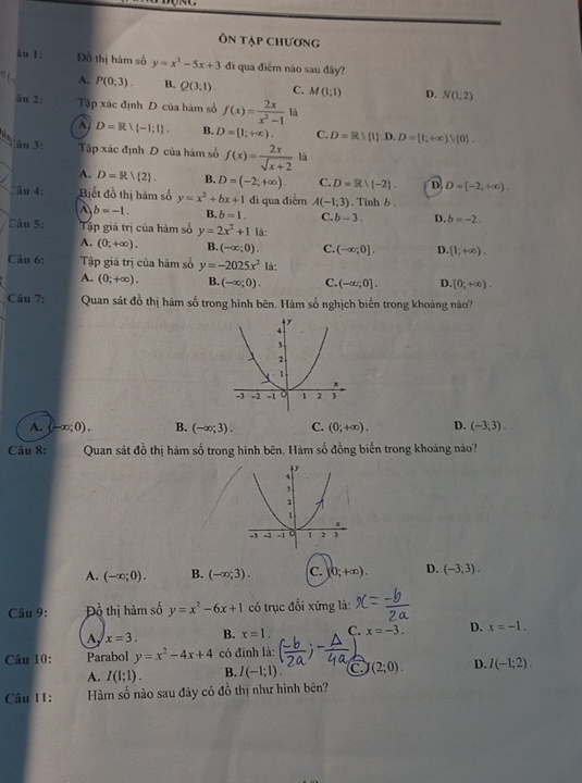 Ôn tập chương
ău 1: Đồ thị hàm số y=x^2-5x+3 đi qua điểm náo sau đây?
A. P(0;3). B. Q(3;1). C. M(1;1) D. N(1,2)
âu 2: Tập xác định D của hàm số f(x)= 2x/x^2-1  là
a D=R∪ (-1;1). B. D=[1;+∈fty ). C. D=Rlambda (1).D.D=[1;+∈fty ) 0 .
i ău 3: Tập xác định D của hàm số f(x)= 2x/sqrt(x+2)  là
A. D=Rvee  2 . B. D=(-2;+∈fty ). C. D=Rvee (-2). D. D=(-2,+∈fty ).
“âu 4: Biết đồ thị hàm số y=x^2+bx+1 di qua điểm A(-1;3) , Tinh b .
b=-1. B. b=1. C. b-3. D. b=-2.
Câu 5: Tập giá trị của hàm số y=2x^2+1 là:
A. (0;+∈fty ). B. (-∈fty ;0). C. (-∈fty ;0]. D. [1;+∈fty ).
Câu 6: Tập giá trị của hàm số y=-2025x^2 là:
A. (0;+∈fty ). B. (-∈fty ;0). C. (-∈fty ;0]. D. [0,+∈fty ).
Câu 7: Quan sát đồ thị hàm số trong hình bên. Hàm số nghịch biến trong khoảng não?
A. (-∈fty ;0). B. (-∈fty ;3). C. (0;+∈fty ). D. (-3;3).
Câu 8: Quan sát đồ thị hàm số trong hình bên. Hàm số đồng biến trong khoáng nào?
A. (-∈fty ;0). B. (-∈fty ;3). c. (0;+∈fty ). D. (-3,3).
Câu 9: Đồ thị hàm số y=x^2-6x+1 có trục đối xứng là:
A x=3. B. x=1. C. x=-3. D. x=-1.
Câu 10: Parabol y=x^2-4x+4 có đỉnh là:
A. I(1;1). B. I(-1;1). (2;0). D. I(-1;2).
Câu I1: Hàm số nào sau đây có đồ thị như hình bên?