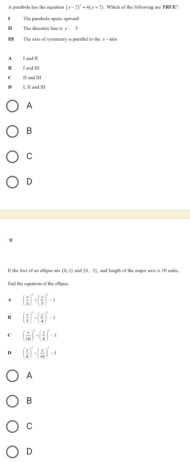 A parabola has the equation (x-2)^2=4(y+2). Which of the following are TRUE?
I The parabola opens upward
II The directrix line is y=-3
III The axis of symmetry is parallel to the x-axis
A I and II
B I and III
C II and III
D I, II and III
A
B
C
D
If the foci of an ellipse are (0,3) and (0,-3) , and length of the major axis is 10 units,
find the equation of the ellipse.
A ( x/4 )^2+( y/5 )^2=1
B ( x/5 )^2+( y/4 )^2=1
C ( x/10 )^2+( y/8 )^2=1
D ( x/8 )^2+( y/10 )^2=1
A
B
C
D