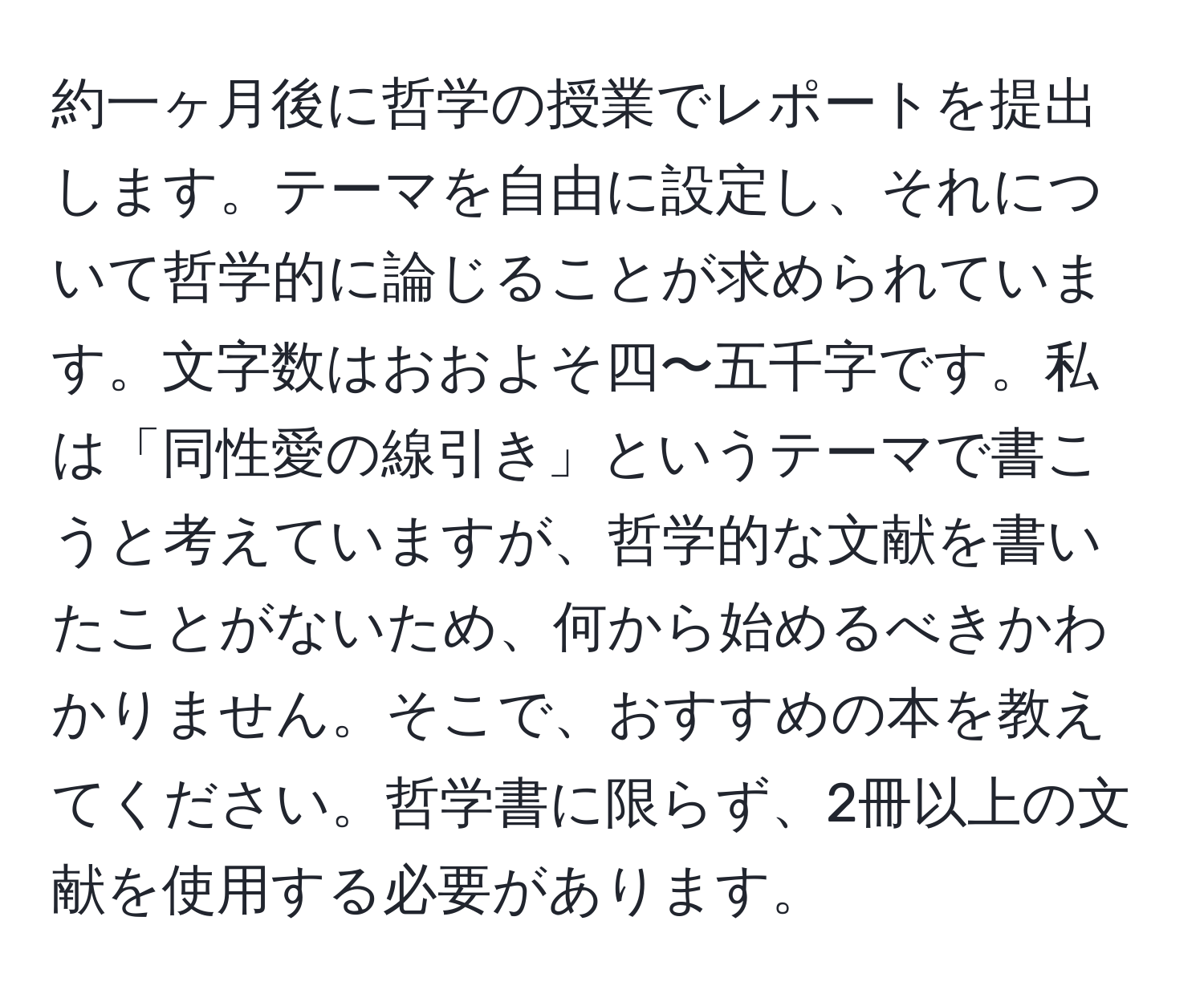 約一ヶ月後に哲学の授業でレポートを提出します。テーマを自由に設定し、それについて哲学的に論じることが求められています。文字数はおおよそ四〜五千字です。私は「同性愛の線引き」というテーマで書こうと考えていますが、哲学的な文献を書いたことがないため、何から始めるべきかわかりません。そこで、おすすめの本を教えてください。哲学書に限らず、2冊以上の文献を使用する必要があります。