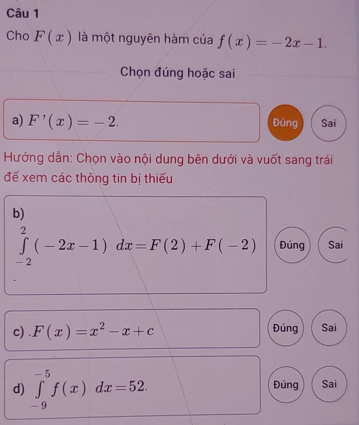 Cho F(x) là một nguyên hàm của f(x)=-2x-1. 
Chọn đúng hoặc sai
a) F'(x)=-2. Đúng Sai
Hướng dẫn: Chọn vào nội dung bên dưới và vuốt sang trái
để xem các thông tin bị thiếu
b)
∈tlimits _(-2)^2(-2x-1)dx=F(2)+F(-2) Đúng Sai
c) . F(x)=x^2-x+c Đúng Sai
d) ∈tlimits _(-9)^(-5)f(x)dx=52. 
Đúng Sai