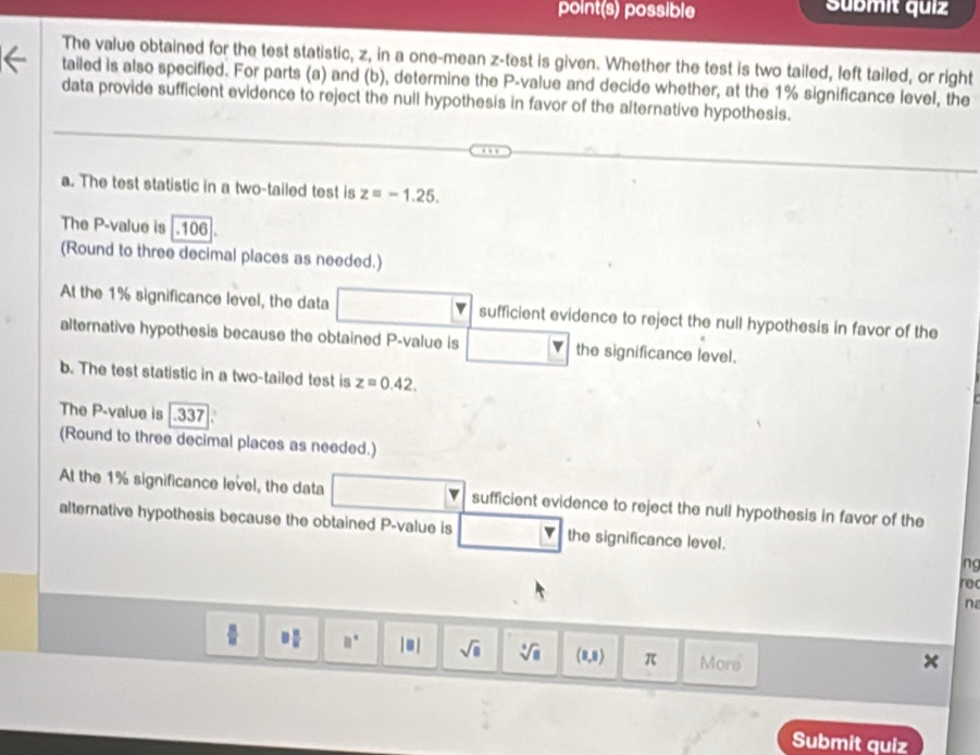 point(s) possible Sübmit quiz 
The value obtained for the test statistic, z, in a one-mean z -test is given. Whether the test is two tailed, left tailed, or right 
tailed is also specified. For parts (a) and (b), determine the P -value and decide whether, at the 1% significance level, the 
data provide sufficient evidence to reject the null hypothesis in favor of the alternative hypothesis. 
a. The test statistic in a two-tailed test is z=-1.25. 
The P -value is.106. 
(Round to three decimal places as needed.) 
At the 1% significance level, the data sufficient evidence to reject the null hypothesis in favor of the 
alternative hypothesis because the obtained P -value is the significance level. 
b. The test statistic in a two-tailed test is z=0.42. 
The P -value is 337
(Round to three decimal places as needed.) 
At the 1% significance level, the data sufficient evidence to reject the null hypothesis in favor of the 
alternative hypothesis because the obtained P -value is the significance level. 
lng 
re 
na
3| □° |□ | sqrt(□ ) sqrt[4](8) (8,8) π More 
Submit quiz