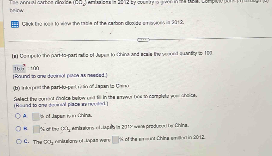 The annual carbon dioxide (CO_2) emissions in 2012 by country is given in the table. Complete parts (a) througn (u)
below.
Click the icon to view the table of the carbon dioxide emissions in 2012.
(a) Compute the part-to-part ratio of Japan to China and scale the second quantity to 100.
15.5:100
(Round to one decimal place as needed.)
(b) Interpret the part-to-part ratio of Japan to China.
Select the correct choice below and fill in the answer box to complete your choice.
(Round to one decimal place as needed.)
A. □ % of Japan is in China.
B. □ % of the CO_2 emissions of Japan in 2012 were produced by China.
C. The CO_2 emissions of Japan were □ % of the amount China emitted in 2012.