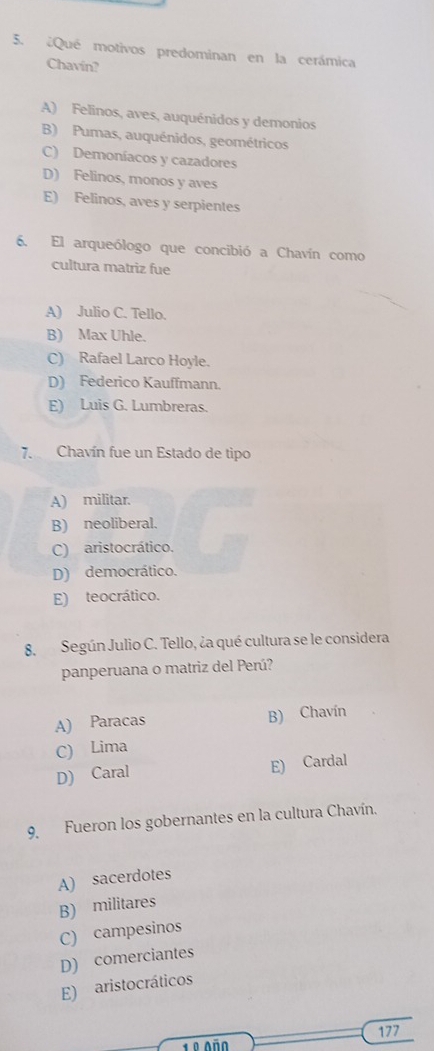 ¿Qué motivos predominan en la cerámica
Chavín?
A) Felinos, aves, auquénidos y demonios
B) Pumas, auquénidos, geométricos
C) Demoníacos y cazadores
D) Felinos, monos y aves
E) Felinos, aves y serpientes
6. El arqueólogo que concibió a Chavín como
cultura matriz fue
A) Julio C. Tello.
B) Max Uhle.
C) Rafael Larco Hoyle.
D) Federico Kauffmann.
E) Luis G. Lumbreras.
7. Chavín fue un Estado de tipo
A) militar.
B) neoliberal.
C) aristocrático.
D) democrático.
E) teocrático.
8. Según Julio C. Tello, ¿a qué cultura se le considera
panperuana o matriz del Perú?
A) Paracas B) Chavín
C) Lima
D) Caral E) Cardal
9. Fueron los gobernantes en la cultura Chavín.
A) sacerdotes
B) militares
C) campesinos
D) comerciantes
E) aristocráticos
1º Año 177