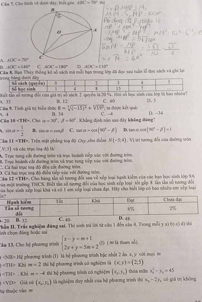 Câu 7, Cho hình vẽ dưới đây, biết góc ABC=70° thì
A. AOC=70°
B. AOC=140° C. AOC=180° D. AOC=110°
Câu 8. Bạn Thủy thống kê số sách mà mỗi bạn trong lớp đã đọc sau tuần lễ đọc sách và ghi lại
t
Biết tần số tương đổi của giá trị số sách 2 quyền là 20 %. Hỏi số học sinh của lớp là bao nhiêu?
A. 35 B. 12 C. 40 D. 5
Câu 9. Tính giá trị biểu thức B=sqrt[3]((-15)^3)+sqrt[3](19^3); ta được kết quả:
A. 4 B. 34 C. -4 D. −34
Câu 10 . Cho alpha =30°,beta =60°. Khẳng định nào sau dây không đúng?
A. sin alpha = 1/2  B. sin alpha =cos beta C. tan alpha =cot (90°-beta ) D. an n cot (90°-beta )=1
Câu 11 -. Trên mặt phẳng toạ độ Oxy ,cho điểm N(-5;4) , Vị trí tương đổi của đường tròn
(N;5) và các trục toạ độ là:
A. Trục tung cắt đường tròn và trục hoành tiếp xúc với đường tròn.
B. Trục hoành cắt đường tròn và trục tung tiếp xúc với đường tròn.
C. Cả hai trục toạ độ đều cắt đường tròn.
D. Cả hai trục toạ độ điều tiếp xúc với đường tròn.
Câu 12 C. Cho bảng tần số tương đối sau về xếp loại hạnh kiểm của các bạn học sinh lớp 9A
mủa một trường THCS. Biết tần số tương đối của học sinh xếp loại tốt gấp 8 lần tần số tương đối
của học sinh xếp loại khá và có 1 em xếp loại chưa đạt. Hãy cho biết lớp có bao nhiêu em xếp loại
å
. 20. B. 32. C. 40. D. 4
Phần II. Trắc nghiệm đúng sai. Thí sinh trả lời từ câu 1 đến câu 4. Trong mỗi y a) b) c) d) thí
inh chọn đúng hoặc sai
Câu 13. Cho hệ phương trình beginarrayl x-y=m+1 2x+y=5m+2endarray. (I) ( m là tham số).
∠ NB> p.Hệ phương trình (I) là hệ phương trình bậc nhất 2 ẩn x, y với mọi m
Khi m=2 thì hệ phương trình có nghiệm là (x,y)=(2;5)
. Khi m=-4 thì hệ phương trình có nghiệm (x_0;y_0) thỏa mãn x_0^(2-y_0)=45
Giả sử (x_0;y_0) là nghiệm duy nhất của hệ phương trình thì x_0-2y_0 có giá trị không
hụ thuộc vào m