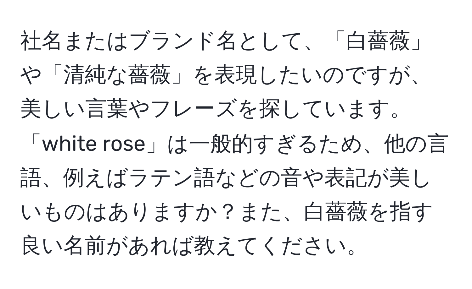 社名またはブランド名として、「白薔薇」や「清純な薔薇」を表現したいのですが、美しい言葉やフレーズを探しています。「white rose」は一般的すぎるため、他の言語、例えばラテン語などの音や表記が美しいものはありますか？また、白薔薇を指す良い名前があれば教えてください。