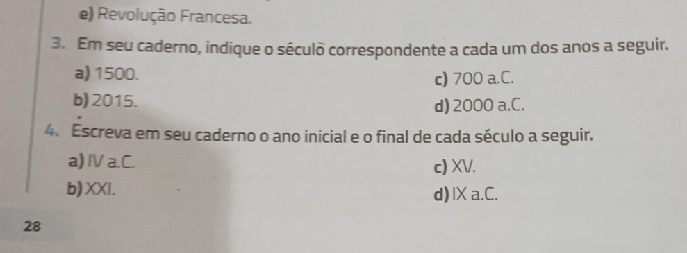 e) Revolução Francesa.
3. Em seu caderno, indique o século correspondente a cada um dos anos a seguir.
a) 1500.
c) 700 a.C.
b) 2015.
d) 2000 a.C.
4. Escreva em seu caderno o ano inicial e o final de cada século a seguir.
a) IV a.C. c) XV.
b) XXI.
d)IX a.C.
28