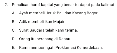 Penulisan huruf kapital yang benar terdapat pada kalimat
A. Ayah membeli Jeruk Bali dan Kacang Bogor,
B. Adik membeli ikan Mujair.
C. Surat Saudara telah kami terima.
D. Orang itu berenang di Danau.
E. Kami memperingati Proklamasi Kemerdekaan.