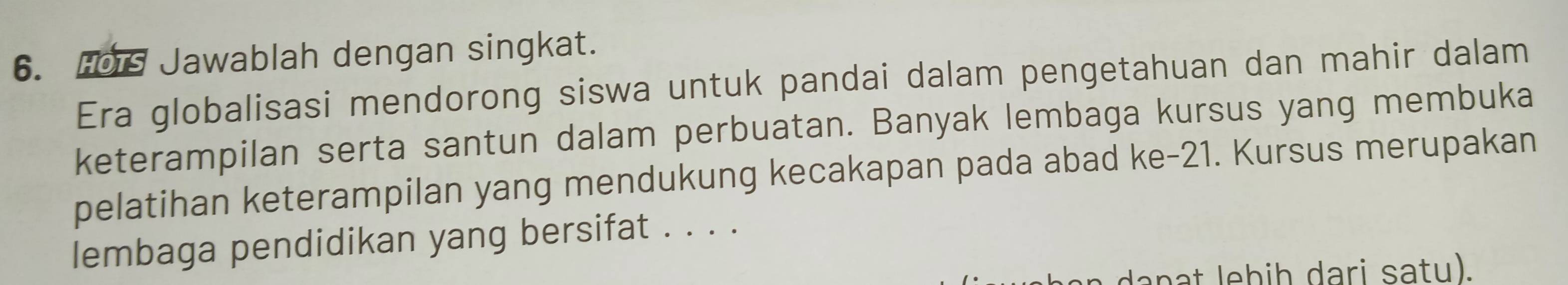 Hois Jawablah dengan singkat. 
Era globalisasi mendorong siswa untuk pandai dalam pengetahuan dan mahir dalam 
keterampilan serta santun dalam perbuatan. Banyak lembaga kursus yang membuka 
pelatihan keterampilan yang mendukung kecakapan pada abad ke- 21. Kursus merupakan 
lembaga pendidikan yang bersifat . . . .