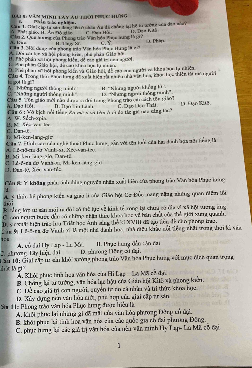 VăN MINH tây Âu thời phục hưng
I. Phần trắc nghiệm.
Cầu 1. Giai cấp tư sản đang lên ở châu Âu đã chống lại hệ tư tưởng của đạo nào?
A. Phật giáo. B. Ấn Độ giáo. C. Đạo Hồi. D. Đạo Kitô.
Câu 2. Quê hương của Phong trào Văn hóa Phục hưng là gì?
A. Đức. B. Thụy Sĩ. C. Ý. D. Pháp.
Câu 3. Nội dung của phong trào Văn hóa Phục Hưng là gì?
A. Đòi cải tạo xã hội phong kiến, phê phán Giáo hội.
B. Phê phán xã hội phong kiến, để cao giá trị con người.
C. Phê phán Giáo hội, đề cao khoa học tự nhiên.
D. Phê phán xã hội phong kiến và Giáo hội, đề cao con người và khoa học tự nhiên.
Câu 4. Trong thời Phục hưng đã xuất hiện rất nhiều nhà văn hóa, khoa học thiên tài mà người
ta gọi là gì?
A. “Những người thông minh”. B. “Những người khổng lồ”.
C. “Những người thông minh”. D. “Những người thông minh”.
Câu 5. Tôn giáo mới nào được ra đời trong Phong trào cải cách tôn giáo?
A. Đạo Hồi. B. Đao Tin Lành. C. Đạo Dạo Thái. D. Đạo Kitô.
Câu 6 : Vở kịch nổi tiếng Rồ-mê-ô và Giu-li-ét do tác giả nào sáng tác?
A. W. Sếch-xpia.
B. M. Xéc-van-téc.
C. Đan-tê.
D. Mi-ken-lang-giơ
Câu 7. Đỉnh cao của nghệ thuật Phục hưng, gắn với tên tuổi của hai danh họa nổi tiếng là
A. Lê-nô-na đơ Vanh-xi, Xéc-van-téc.
B. Mi-ken-lăng-giơ, Đan-tê.
C. Lê-ô-na đơ Vanh-xi, Mi-ken-lăng-giơ.
D. Đan-tê, Xéc-van-téc.
Câu 8: Ý không phản ánh đúng nguyên nhân xuất hiện của phong trào Văn hóa Phục hưng
là
A. ý thức hệ phong kiến và giáo lí của Giáo hội Cơ Đốc mang nặng những quan điểm lỗi
thời.
B. tầng lớp tư sản mới ra đời có thế lực về kinh tế xong lại chưa có địa vị xã hội tương ứng.
C. con người bước đầu có những nhận thức khoa học về bản chất của thế giới xung quanh.
D. sự xuất hiện trào lưu Triết học Ánh sáng thế kỉ XVIII đã tạo tiền đề cho phong trào.
Câu 9: Lê-ô-na đờ Vanh-xi là một nhà danh họa, nhà điêu khắc nổi tiếng nhất trong thời kì văn
1óa
A. cổ đai Hy Lap - La Mã.  B. Phục hưng đầu cận đại.
C. phương Tây hiện đại. D. phương Đông cổ đại.
Câu 10: Giai cấp tư sản khởi xướng phong trào Văn hóa Phục hưng với mục đích quan trọng
nhất là gì?
A. Khôi phục tinh hoa văn hóa của Hi Lạp - La Mã cổ đại.
B. Chống lại tư tưởng, văn hóa lạc hậu của Giáo hội Kitô và phong kiến.
C. Đề cao giá trị con người, quyền tự do cá nhân và tri thức khoa học.
D. Xây dựng nền văn hóa mới, phù hợp của giai cấp tư sản.
Câu 11: Phong trào văn hóa Phục hưng được hiều là
A. khôi phục lại những gì đã mất của văn hóa phương Đông cổ đại.
B. khôi phục lại tinh hoa văn hóa của các quốc gia cổ đại phương Đông.
C. phục hưng lại các giá trị văn hóa của nền văn minh Hy Lạp- La Mã cổ đại.