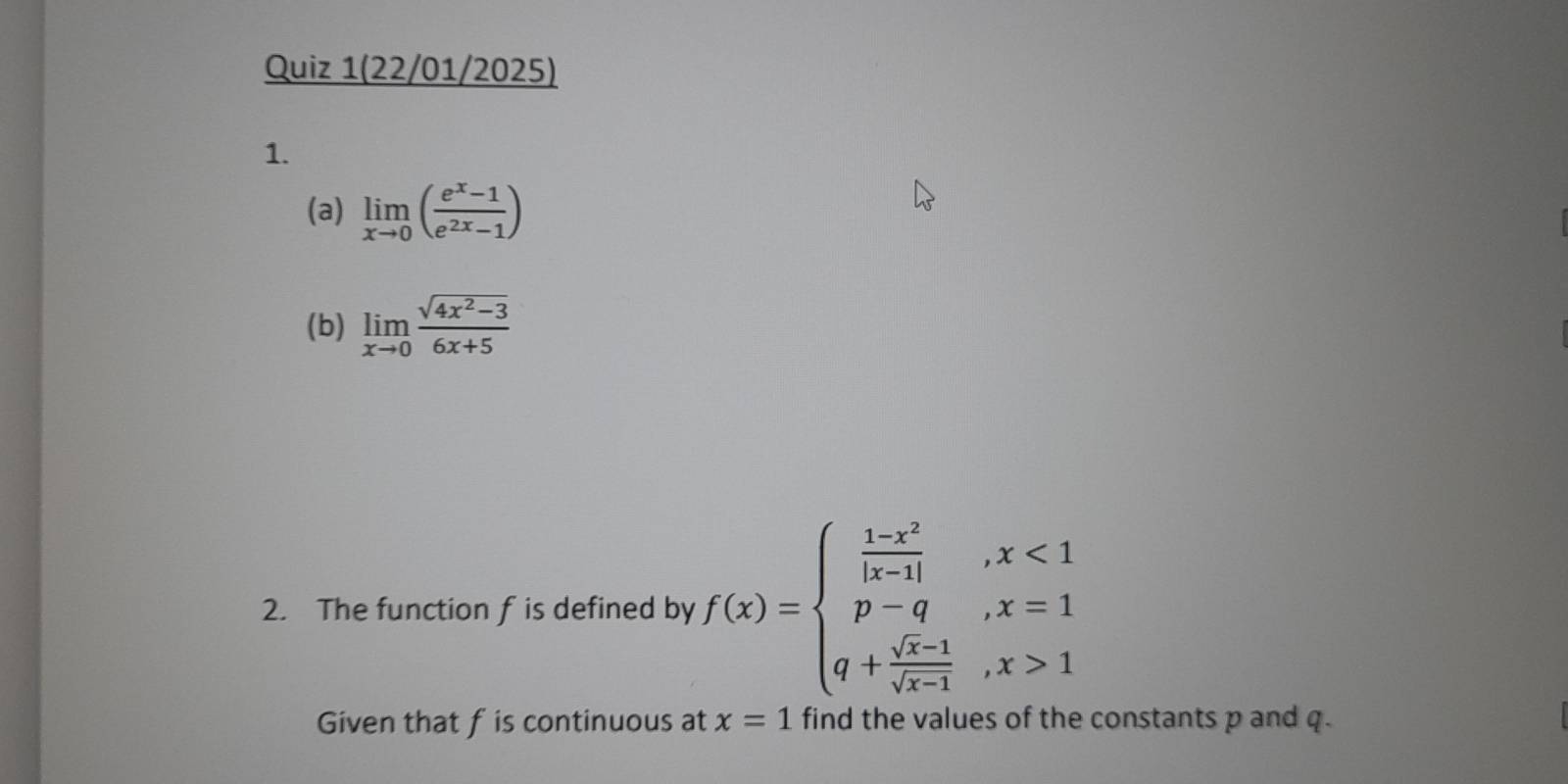 Quiz 1(22/01/2025) 
1. 
(a) limlimits _xto 0( (e^x-1)/e^(2x)-1 )
(b) limlimits _xto 0 (sqrt(4x^2-3))/6x+5 
2. The function f is defined by f(x)=beginarrayl  (1-x^2)/|x-1| ,x<1 p-q, x=1 q+ (sqrt(x-1))/sqrt(x-1) ,x>1endarray.
Given that fis continuous at x=1 find the values of the constants p and q.