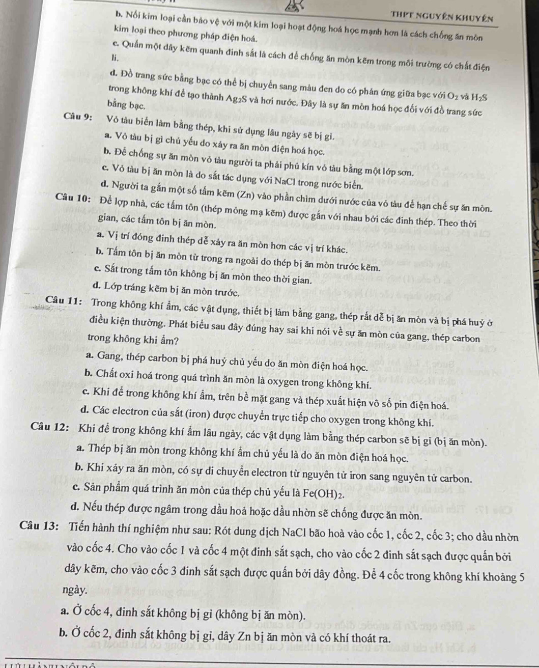 ThPt nguyên khuyên
b. Nổi kim loại cần bảo vệ với một kim loại hoạt động hoá học mạnh hơn là cách chống ăn mồn
kim loại theo phương pháp điện hoá.
c. Quần một dây kēm quanh đinh sắt là cách để chống ăn mòn kẽm trong môi trường có chất điện
li.
d. Đồ trang sức bằng bạc có thể bị chuyển sang màu đen do có phản ứng giữa bạc về GiO_2 và H_2S
trong không khí đề tạo thành Ag2S và hơi nước. Đây là sự ăn mòn hoá học đối với đồ trang sức
bằng bạc.
Câu 9: Vỏ tàu biển làm bằng thép, khi sử dụng lâu ngày sẽ bị gi.
a. Vỏ tàu bị gì chủ yếu do xảy ra ăn mòn điện hoá học.
b. Để chống sự ăn mòn vỏ tàu người ta phải phủ kín vỏ tàu bằng một lớp sơn.
c. Vỏ tàu bị ăn mòn là do sắt tác dụng với NaCl trong nước biển.
d. Người ta gắn một số tấm kẽm (Zn) vào phần chìm dưới nước của vỏ tàu để hạn chế sự ăn mòn.
Câu 10: Để lợp nhà, các tấm tôn (thép mỏng mạ kẽm) được gắn với nhau bởi các đinh thép. Theo thời
gian, các tấm tôn bị ăn mòn.
a. Vị trí đóng đinh thép dễ xảy ra ăn mòn hơn các vị trí khác.
b. Tấm tôn bị ăn mòn từ trong ra ngoài do thép bị ăn mòn trước kẽm.
c. Sắt trong tấm tôn không bị ăn mòn theo thời gian.
d. Lớp tráng kẽm bị ăn mòn trước.
Câu 11: Trong không khí ẩm, các vật dụng, thiết bị làm bằng gang, thép rắt dễ bị ăn mòn và bị phá huỷ ở
điều kiện thường. Phát biểu sau đây đúng hay sai khi nói về sự ăn mòn của gang, thép carbon
trong không khi ẩm?
a. Gang, thép carbon bị phá huỷ chủ yếu do ăn mòn điện hoá học.
b. Chất oxi hoá trong quá trình ăn mòn là oxygen trong không khí.
c. Khi để trong không khí ẩm, trên bề mặt gang và thép xuất hiện vô số pin điện hoá.
d. Các electron của sắt (iron) được chuyển trực tiếp cho oxygen trong không khí.
Câu 12: Khi đề trong không khí ẩm lâu ngày, các vật dụng làm bằng thép carbon sẽ bị gi (bị ăn mòn).
a. Thép bị ăn mòn trong không khí ẩm chủ yếu là do ăn mòn điện hoá học.
b. Khi xảy ra ăn mòn, có sự di chuyển electron từ nguyên tử iron sang nguyên tử carbon.
c. Sản phẩm quá trình ăn mòn của thép chủ yếu là Fe(OH)2.
d. Nếu thép được ngâm trong dầu hoả hoặc dầu nhờn sẽ chống được ăn mòn.
Câu 13: Tiến hành thí nghiệm như sau: Rót dung dịch NaCl bão hoà vào cốc 1, cốc 2, cốc 3; cho dầu nhờn
vào cốc 4. Cho vào cốc 1 và cốc 4 một đinh sắt sạch, cho vào cốc 2 đinh sắt sạch được quấn bởi
dây kẽm, cho vào cốc 3 đinh sắt sạch được quấn bởi dây đồng. Để 4 cốc trong không khí khoảng 5
ngày.
a. Ở cốc 4, đinh sắt không bị gỉ (không bị ăn mòn).
b. Ở cốc 2, đinh sắt không bị gi, dây Zn bị ăn mòn và có khí thoát ra.