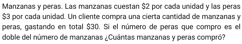 Manzanas y peras. Las manzanas cuestan $2 por cada unidad y las peras
$3 por cada unidad. Un cliente compra una cierta cantidad de manzanas y
peras, gastando en total $30. Si el número de peras que compro es el 
doble del número de manzanas ¿Cuántas manzanas y peras compró?