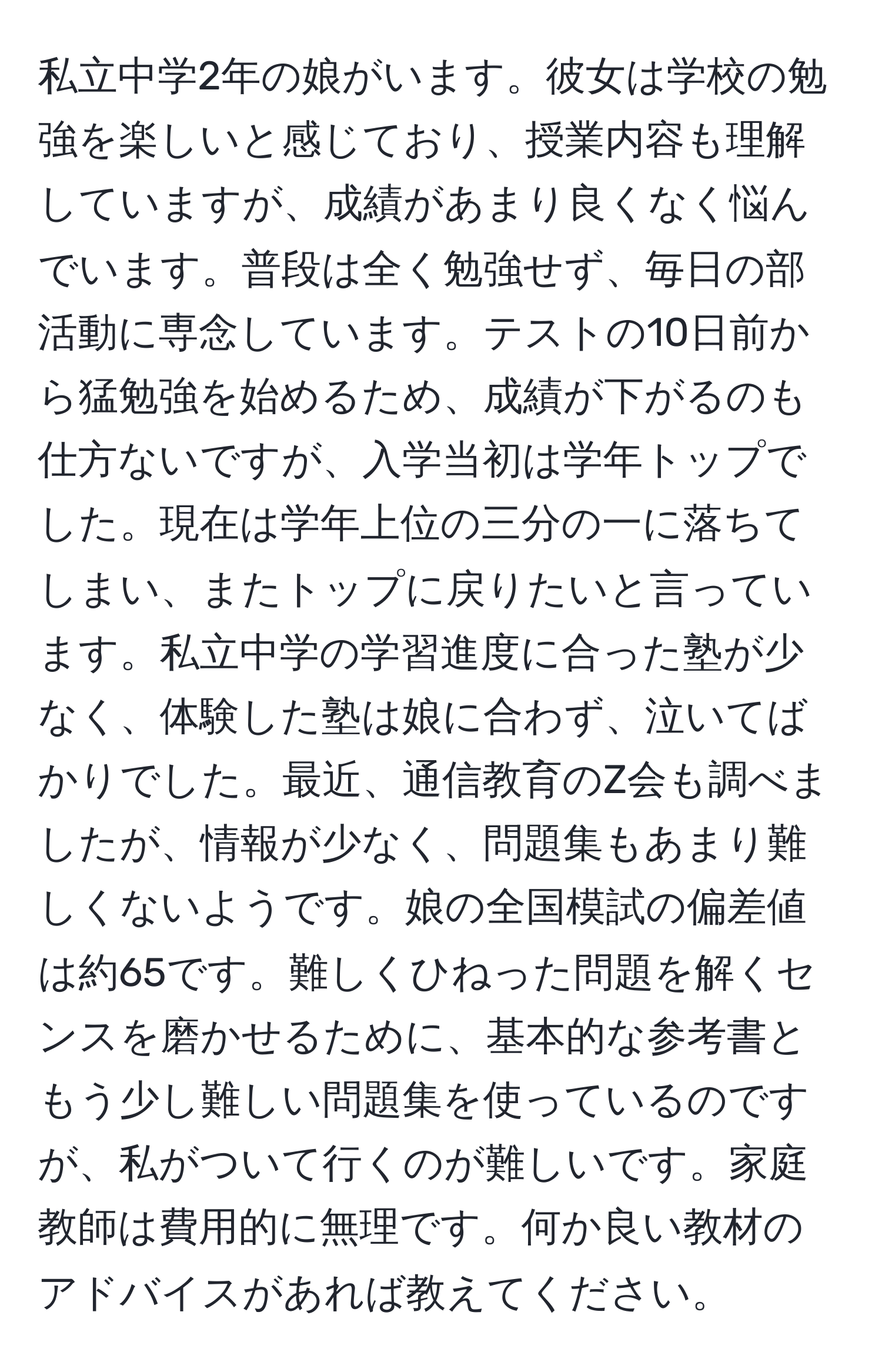 私立中学2年の娘がいます。彼女は学校の勉強を楽しいと感じており、授業内容も理解していますが、成績があまり良くなく悩んでいます。普段は全く勉強せず、毎日の部活動に専念しています。テストの10日前から猛勉強を始めるため、成績が下がるのも仕方ないですが、入学当初は学年トップでした。現在は学年上位の三分の一に落ちてしまい、またトップに戻りたいと言っています。私立中学の学習進度に合った塾が少なく、体験した塾は娘に合わず、泣いてばかりでした。最近、通信教育のZ会も調べましたが、情報が少なく、問題集もあまり難しくないようです。娘の全国模試の偏差値は約65です。難しくひねった問題を解くセンスを磨かせるために、基本的な参考書ともう少し難しい問題集を使っているのですが、私がついて行くのが難しいです。家庭教師は費用的に無理です。何か良い教材のアドバイスがあれば教えてください。