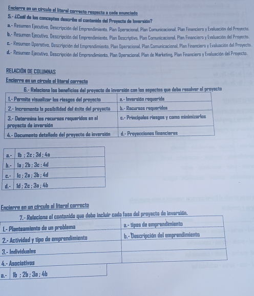 Encierre en un círculo el líteral correcto respecto a cada enunciado
5.- ¿Cual de los conceptos describe el contenido del Proyecto de loversión?
a- Resumen Ejecutivo, Descripción del Emprendimiento. Plan Operacional, Plan Comunicacional, Plan Financiero y Evaluación del Proyecto.
b.- Resumen Ejecutivo, Descripción del Emprendimiento, Plan Descriptivo, Plan Comunicacional, Plan Financiero y Evaluación del Proyecto.
c.- Resumen Operativo, Descripción del Emprendimiento, Plan Operacional, Plan Comunicacional, Plan Financiero y Evaluación del Proyecto.
d.- Resumen Ejecutivo, Descripción del Emprendimiento, Plan Operacional, Plan de Marketing, Plan Financiero y Evaluación del Proyecto.
RELACIÓN DE COLUMNAS
Encierre en un círculo el literal correcto
6.- Releciona los beneficios drsión con los espectos que debe resolver el proyecto
Encierre en un círculo el literal correcto
L
2
3
4
8