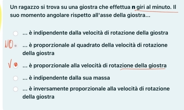 Un ragazzo si trova su una giostra che effettua n giri al minuto. Il
suo momento angolare rispetto all'asse della giostra...... è indipendente dalla velocità di rotazione della giostra... è proporzionale al quadrato della velocità di rotazione
della giostra
è proporzionale alla velocità di rotazione della giostra... è indipendente dalla sua massa... è inversamente proporzionale alla velocità di rotazione
della giostra