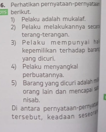 Perhatikan pernyataan-pernyat 
berikut. 
1) Pelaku adalah mukalaf. 
2) Pelaku melakukannya seca 
terang-terangan. 
3) Pe laku m em p uny ai ha 
kepemilikan terhadap baran 
yang dicuri. 
4) Pelaku menyangkal 
perbuatannya. 
5) Barang yang dicuri adalah m 
orang lain dan mencapai sa 
nisab. 
Di antara pernyataan-pernyat? 
tersebut, keadaan seseor