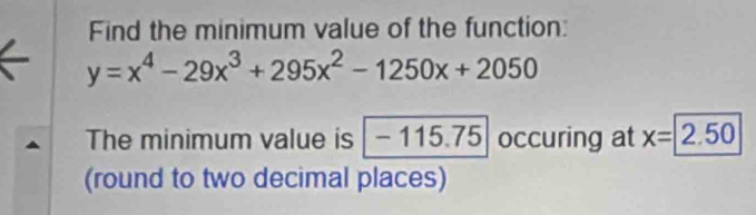 Find the minimum value of the function:
y=x^4-29x^3+295x^2-1250x+2050
The minimum value is - 115.75 occuring at x=2.50
(round to two decimal places)