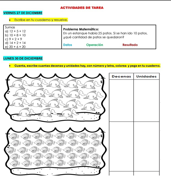 ACTIVIDADES DE TAREA 
VIERNES 27 DE DICIEMBRE 
Escribe en tu cuaderno y resuelve. 
Sumas 
a) 12+5+12 Problema Matemático: 
b) 10+8+10 En un estanque había 25 patos. Si se han ido 10 patos, 
c) 9+2+9 ¿qué cantidad de patos se quedaron? 
d) 14+2+14 Datos Operación Resultado 
e) 20+6+20
LUNES 30 DE DICIEMBRE