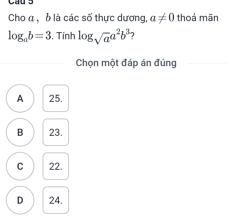 Cau 5
Cho a , b là các số thực dương, a!= 0 thoả mãn
log _ab=3. Tính log _sqrt(a)a^2b^3 2
Chọn một đáp án đúng
A 25.
B 23.
C 22.
D 24.