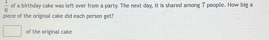 1/6  of a birthday cake was left over from a party. The next day, it is shared among 7 people. How big a 
piece of the original cake did each person get? 
of the original cake