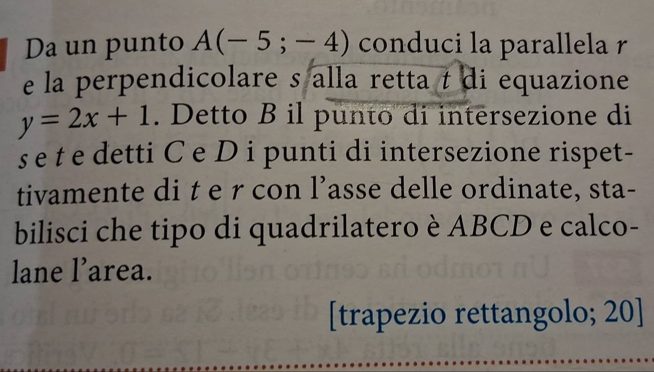 Da un punto A(-5;-4) conduci la parallela r
e la perpendicolare s alla retta t di equazione
y=2x+1. Detto B il punto di intersezione di 
e t e detti C e D i punti di intersezione rispet- 
tivamente di t e r con l’asse delle ordinate, sta- 
bilisci che tipo di quadrilatero è ABCD e calco- 
lane l’area. 
[trapezio rettangolo; 20]