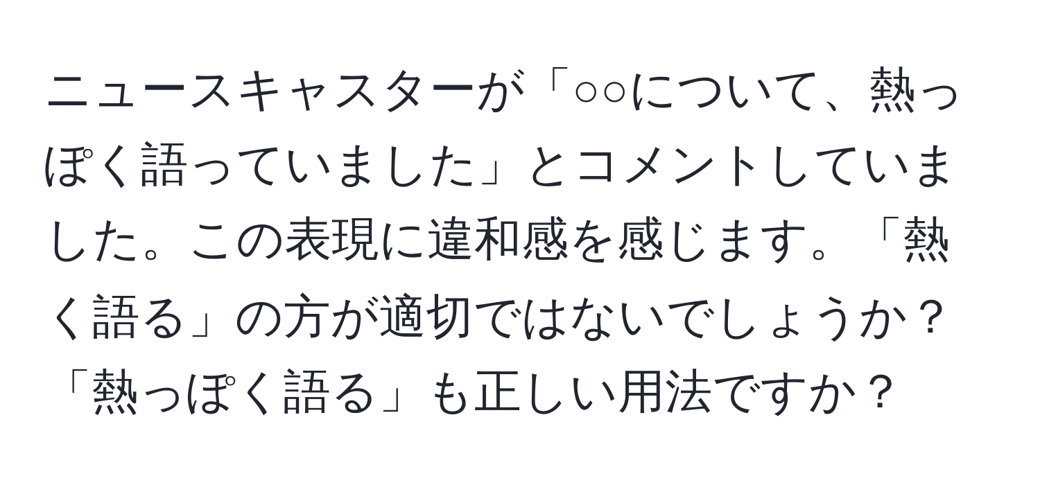 ニュースキャスターが「○○について、熱っぽく語っていました」とコメントしていました。この表現に違和感を感じます。「熱く語る」の方が適切ではないでしょうか？「熱っぽく語る」も正しい用法ですか？