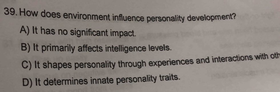 How does environment influence personality development?
A) It has no significant impact.
B) It primarily affects intelligence levels.
C) It shapes personality through experiences and interactions with oth
D) It determines innate personality traits.