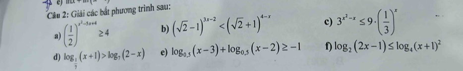 11u+m(x 
Câu 2: Giải các bất phương trình sau: 
a) ( 1/2 )^x^2-5x+4≥ 4 b) (sqrt(2)-1)^3x-2
c) 3^(x^2)-x≤ 9· ( 1/3 )^x
d) log _ 1/7 (x+1)>log _7(2-x) e) log _0.5(x-3)+log _0.5(x-2)≥ -1 f) log _2(2x-1)≤ log _4(x+1)^2