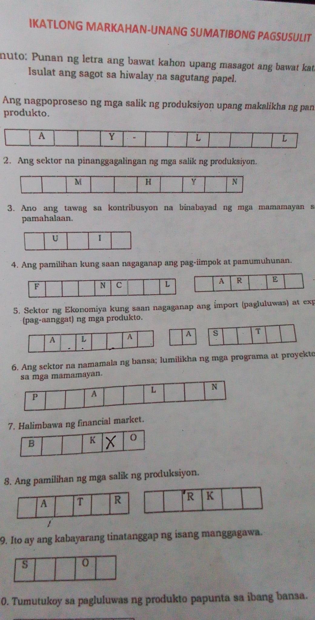 IKATLONG MARKAHAN-UNANG SUMATIBONG PAGSUSULIT 
nuto: Punan ng letra ang bawat kahon upang masagot ang bawat kat 
Isulat ang sagot sa hiwalay na sagutang papel. 
Ang nagpoproseso ng mga salik ng produksiyon upang makalikha ng pan 
produkto. 
2. Ang sektor na pinanggagalingan ng mga salik ng produksiyon. 
3. Ano ang tawag sa kontribusyon na binabayad ng mga mamamayan s 
pamahalaan. 
U 
I 
4. Ang pamilihan kung saan nagaganap ang pag-iimpok at pamumuhunan. 
5. Sektor ng Ekonomiya kung saan nagaganap ang İmport (pagluluwas) at exp 
(pag-aanggat) ng mga produkto. 
6. Ang sektor na namamala ng bansa; lumilikha ng mga programa at proyekto 
yan. 
7. Halimbawa ng financial market. 
B 
K O 
8. Ang pamilihan ng mga salik ng produksiyon. 
9. Ito ay ang kabayarang tinatanggap ng isang manggagawa. 
0. Tumutukoy sa pagluluwas ng produkto papunta sa ibang bansa.