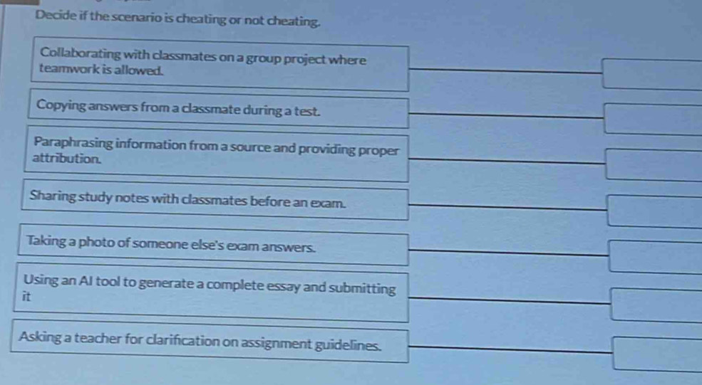 Decide if the scenario is cheating or not cheating.
Collaborating with classmates on a group project where
teamwork is allowed.
□ 
Copying answers from a classmate during a test.
□ 
Paraphrasing information from a source and providing proper
attribution.
=frac F_10^circ frac 2π - 1/sqrt(10)  ^circ  -□ 
Sharing study notes with classmates before an exam. =□
Taking a photo of someone else's exam answers. -□ 
- 
Using an AI tool to generate a complete essay and submitting frac 1/2 sqrt(4),sqrt()
it
-□
Asking a teacher for clarification on assignment guidelines. □