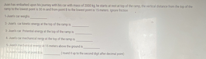 Juan has embarked upon his journey with his car with mass of 2000 kg, he starts at rest at top of the ramp, the vertical distance from the top of the 
ramp to the lowest point is 30 m and from point B to the lowest point is 15 meters. Ignore friction 
_ 
1-Juan's car weighs 
_ 
2- Juan's car kinetic energy at the top of the ramp is 
_ 
3- Juan's car Potential energy at the top of the ramp is 
_ 
4- Juan's car mechanical nergy at the top of the ramp is 
5- Juan's mechanical energy at 15 meters above the ground is 
_ 
6-Juan's velocity at point B is _( round it up to the second digit after decimal point)