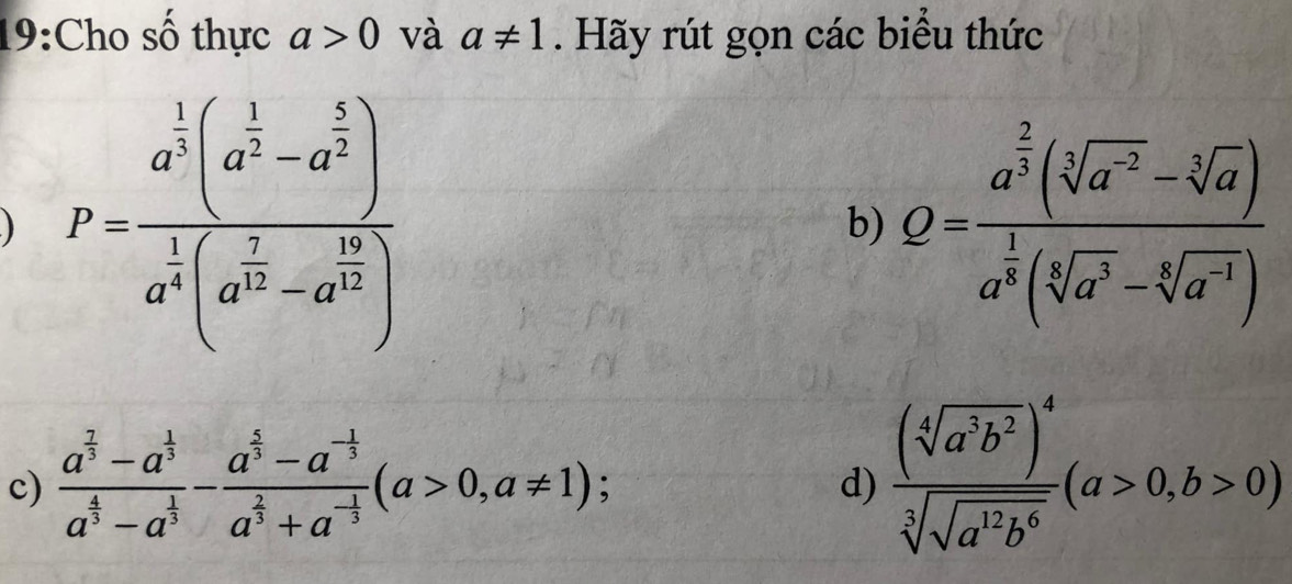 19:Cho số thực a>0 và a!= 1. Hãy rút gọn các biểu thức 
) P=frac a^(frac 1)2(a^(frac 1)2-a^(frac 5)2)a^(frac 1)4(a^(frac 2)3-a^(frac 16)4)
b) Q=frac a^(frac 2)3(sqrt[3](a^(-2))-sqrt[3](a))a^(frac 1)3(sqrt[4](a^3)-sqrt[6](a^(-4)))
c) frac a^(frac 7)3-a^(frac 1)3a^(frac 4)3-a^(frac 1)3-frac a^(frac 1)3-a^(-frac 1)3a^(frac 2)3+a^(-frac 1)3(a>0,a!= 1); 
d) frac (sqrt[4](a^3b^2))^4sqrt[3](sqrt a^(12)b^6)(a>0,b>0)