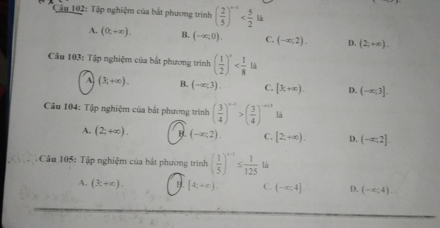 Tập nghiệm của bất phương trình ( 2/5 )^x-1 là
A. (0;+∈fty ). (-∈fty ;0). (-∈fty ;2). 
B.
C.
D. (2;+∈fty ). 
Câu 103: Tập nghiệm của bất phương trình ( 1/2 )^x
A (3;+∈fty ).
B. (-∈fty ;3).
C. [3;+∈fty ). D. (-∈fty ;3]. 
Câu 104: Tập nghiệm của bất phương trình ( 3/4 )^x-1>( 3/4 )^-x+3 là
A. (2;+∈fty ). B. (-∈fty ;2). C. [2;+∈fty ). D. (-∈fty ;2]. 
Câu 105: Tập nghiệm của bất phương trình ( 1/5 )^x-1≤  1/125  là
A. (3;+∈fty ). B. [4;+∈fty ). C. (-∈fty ;4]. D. (-x;4).