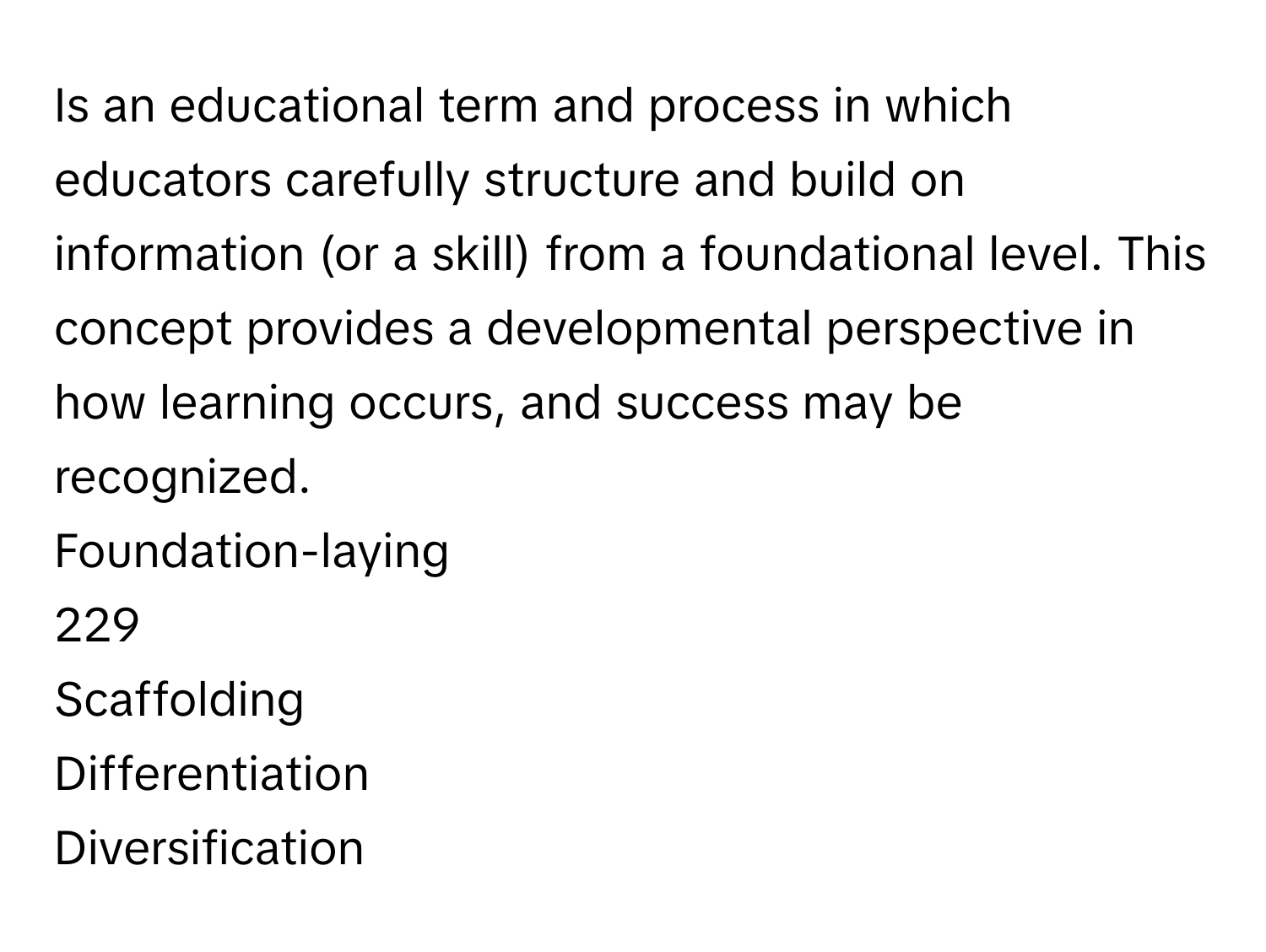 Is an educational term and process in which educators carefully structure and build on information (or a skill) from a foundational level. This concept provides a developmental perspective in how learning occurs, and success may be recognized. 
Foundation-laying
229
Scaffolding
Differentiation
Diversification