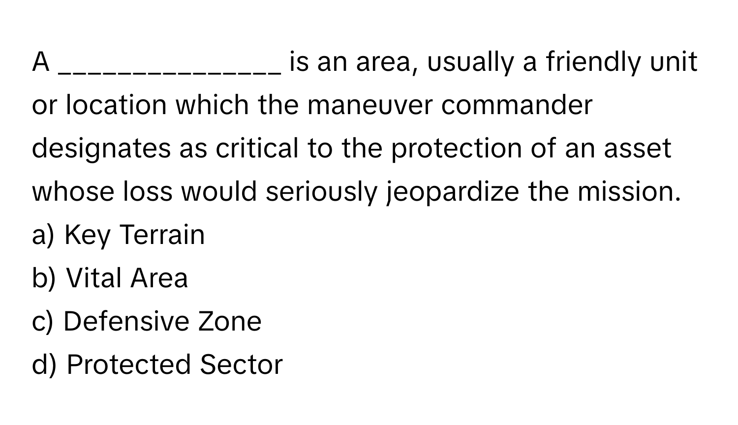 A _______________ is an area, usually a friendly unit or location which the maneuver commander designates as critical to the protection of an asset whose loss would seriously jeopardize the mission.

a) Key Terrain
b) Vital Area
c) Defensive Zone
d) Protected Sector