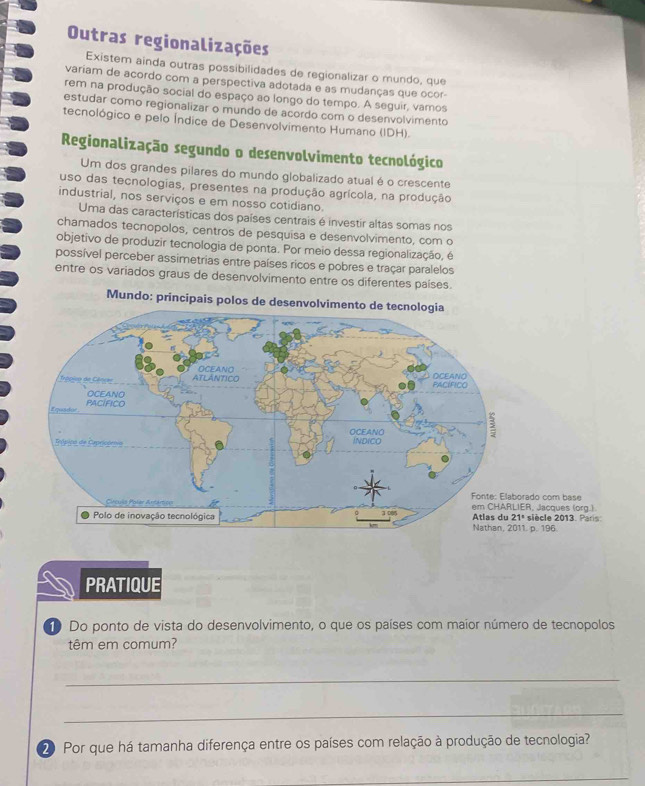 Outras regionalizações 
Existem ainda outras possibilidades de regionalizar o mundo, que 
variam de acordo com a perspectiva adotada e as mudanças que ocor- 
rem na produção social do espaço ao longo do tempo. A seguir, vamos 
estudar como regionalizar o mundo de acordo com o desenvolvimento 
tecnológico e pelo Índice de Desenvolvimento Humano (IDH). 
Regionalização segundo o desenvolvimento tecnológico 
Um dos grandes pilares do mundo globalizado atual é o crescente 
uso das tecnologias, presentes na produção agrícola, na produção 
industrial, nos serviços e em nosso cotidiano. 
Uma das características dos países centrais é investir altas somas nos 
chamados tecnopolos, centros de pesquisa e desenvolvimento, com o 
objetivo de produzir tecnologia de ponta. Por meio dessa regionalização, é 
possível perceber assimetrias entre países ricos e pobres e traçar paralelos 
entre os variados graus de desenvolvimento entre os diferentes países. 
Mundo: principais polos de desenvolvimento de tecnologia 
PRATIQUE 
Do ponto de vista do desenvolvimento, o que os países com maior número de tecnopolos 
têm em comum? 
_ 
_ 
20 Por que há tamanha diferença entre os países com relação à produção de tecnologia? 
_