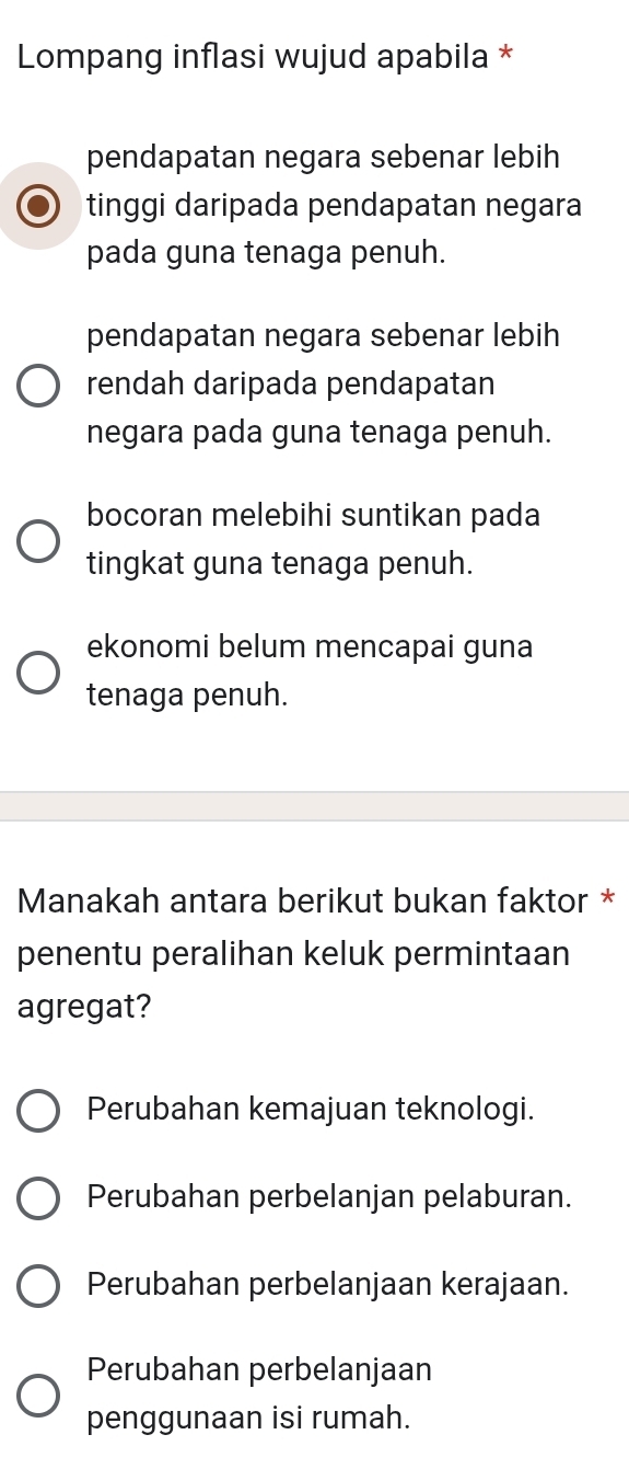 Lompang inflasi wujud apabila *
pendapatan negara sebenar lebih
tinggi daripada pendapatan negara
pada guna tenaga penuh.
pendapatan negara sebenar lebih
rendah daripada pendapatan
negara pada guna tenaga penuh.
bocoran melebihi suntikan pada
tingkat guna tenaga penuh.
ekonomi belum mencapai guna
tenaga penuh.
Manakah antara berikut bukan faktor *
penentu peralihan keluk permintaan
agregat?
Perubahan kemajuan teknologi.
Perubahan perbelanjan pelaburan.
Perubahan perbelanjaan kerajaan.
Perubahan perbelanjaan
penggunaan isi rumah.