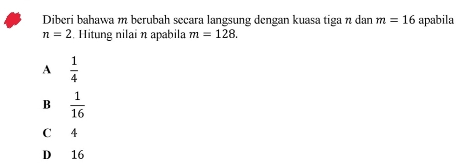 Diberi bahawa m berubah secara langsung dengan kuasa tiga n dan m=16 apabila
n=2. Hitung nilai n apabila m=128.
A  1/4 
B  1/16 
C 4
D 16