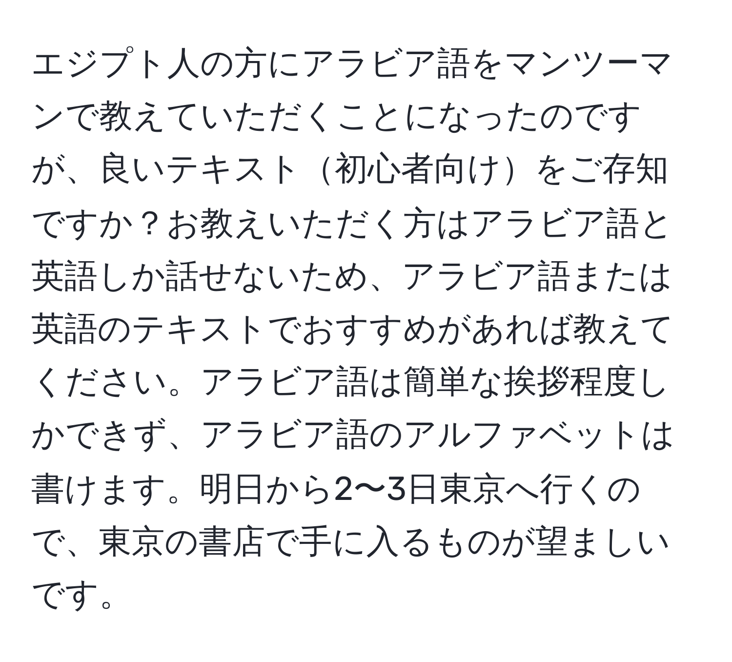 エジプト人の方にアラビア語をマンツーマンで教えていただくことになったのですが、良いテキスト初心者向けをご存知ですか？お教えいただく方はアラビア語と英語しか話せないため、アラビア語または英語のテキストでおすすめがあれば教えてください。アラビア語は簡単な挨拶程度しかできず、アラビア語のアルファベットは書けます。明日から2〜3日東京へ行くので、東京の書店で手に入るものが望ましいです。