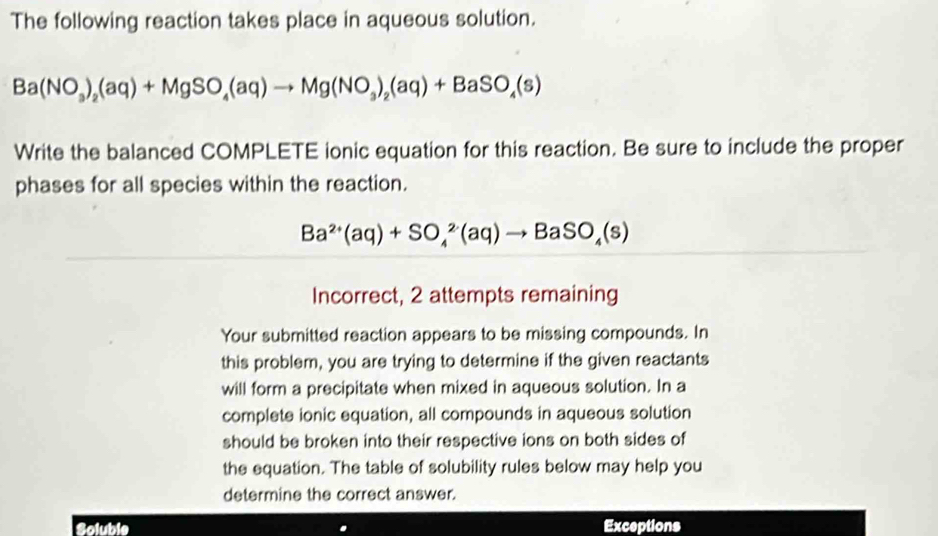 The following reaction takes place in aqueous solution.
Ba(NO_3)_2(aq)+MgSO_4(aq)to Mg(NO_3)_2(aq)+BaSO_4(s)
Write the balanced COMPLETE ionic equation for this reaction. Be sure to include the proper 
phases for all species within the reaction.
Ba^(2+)(aq)+SO_4^(2(aq)to BaSO_4)(s)
Incorrect, 2 attempts remaining 
Your submitted reaction appears to be missing compounds. In 
this problem, you are trying to determine if the given reactants 
will form a precipitate when mixed in aqueous solution. In a 
complete ionic equation, all compounds in aqueous solution 
should be broken into their respective ions on both sides of 
the equation. The table of solubility rules below may help you 
determine the correct answer. 
Soluble Exceptions